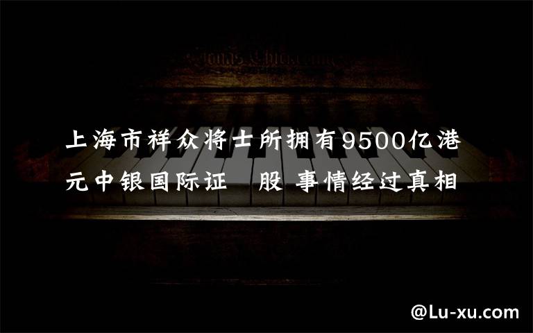 上海市祥众将士所拥有9500亿港元中银国际证劵股 事情经过真相揭秘！