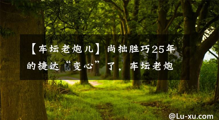 【车坛老炮儿】尚拙胜巧25年的捷达“变心”了，车坛老炮儿还是一汽-大众的根基吗？