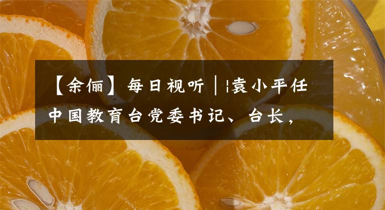 【余俪】每日视听｜|袁小平任中国教育台党委书记、台长，《鼓楼外》《医是医二是二》定档