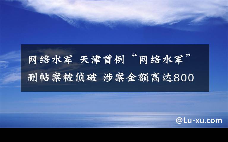 网络水军 天津首例“网络水军”删帖案被侦破 涉案金额高达800余万元