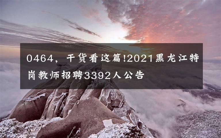 0464，干货看这篇!2021黑龙江特岗教师招聘3392人公告