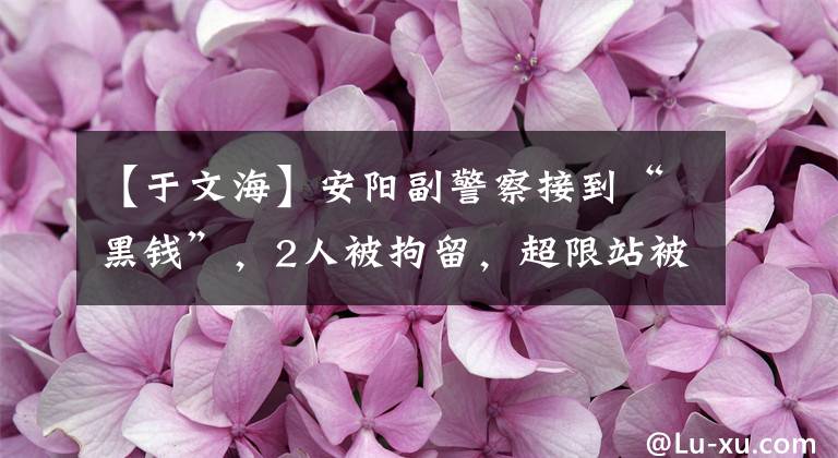 【于文海】安阳副警察接到“黑钱”，2人被拘留，超限站被称为“赚钱通道”