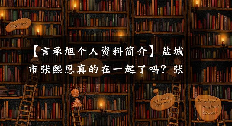 【言承旭个人资料简介】盐城市张熙恩真的在一起了吗？张熙恩介绍了谁做了什么，张熙的资料。