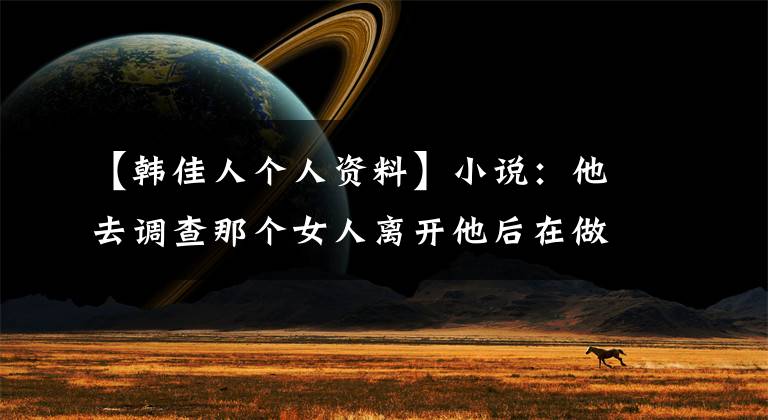 【韩佳人个人资料】小说：他去调查那个女人离开他后在做什么，发现她的生活很困难