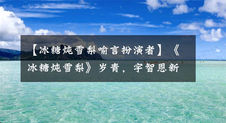 【冰糖炖雪梨喻言扮演者】《冰糖炖雪梨》岁青，宇智恩新星丹华秋梦总热血青春