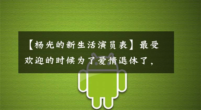 【杨光的新生活演员表】最受欢迎的时候为了爱情退休了，和孙楠见面一天后结婚了，离婚后想轻生