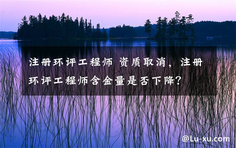 注册环评工程师 资质取消，注册环评工程师含金量是否下降？