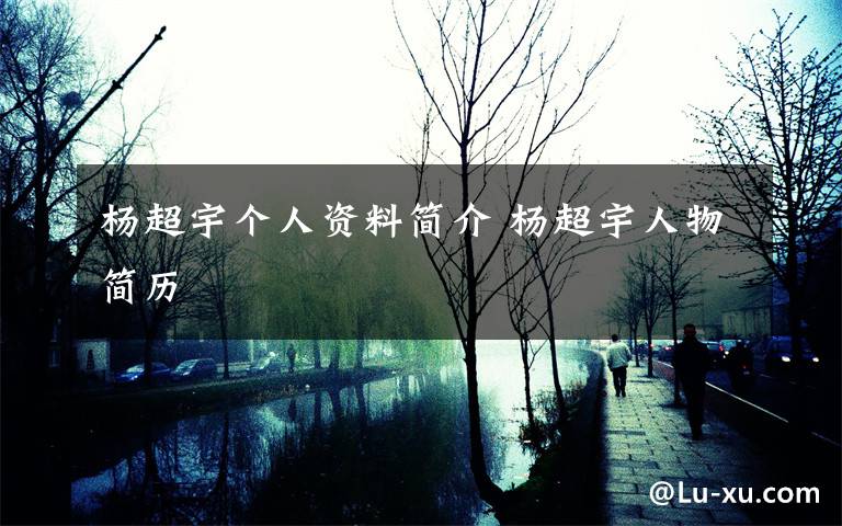 杨超宇个人资料简介 杨超宇人物简历文章配图