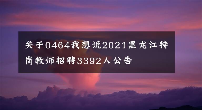 关于0464我想说2021黑龙江特岗教师招聘3392人公告