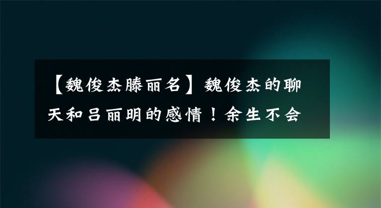 【魏俊杰滕丽名】魏俊杰的聊天和吕丽明的感情！余生不会再结婚了，什么债都还了