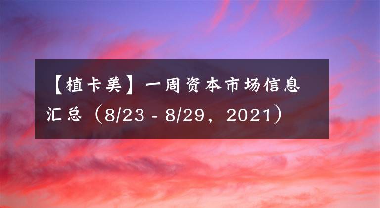 【植卡美】一周资本市场信息汇总（8/23 - 8/29，2021）