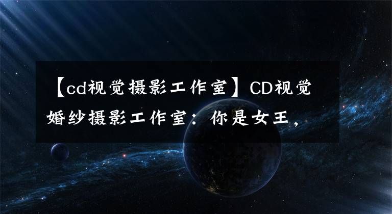 【cd视觉摄影工作室】CD视觉婚纱摄影工作室：你是女王，惊艳四座的美妙化身！