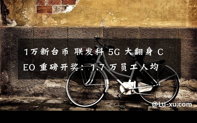 1万新台币 联发科 5G 大翻身 CEO 重磅开奖：1.7 万员工人均 10 万新台币