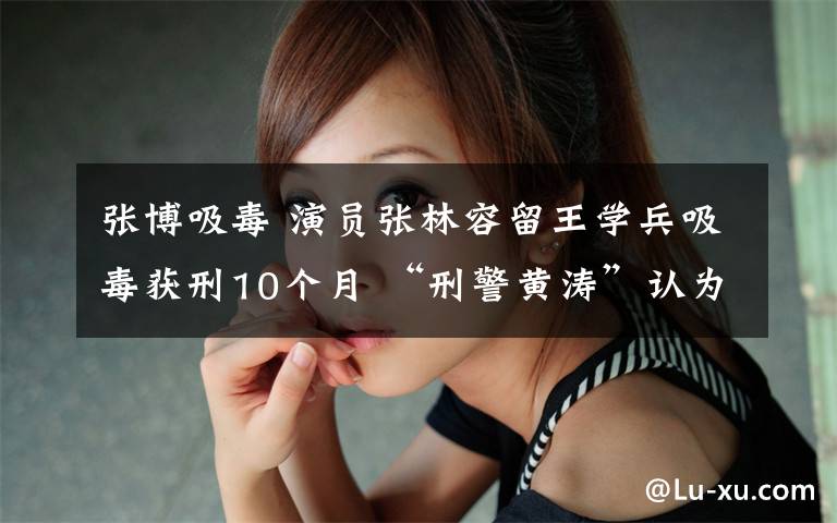 张博吸毒 演员张林容留王学兵吸毒获刑10个月 “刑警黄涛”认为判重了