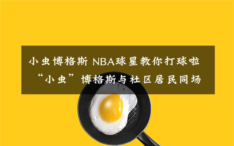 小虫博格斯 NBA球星教你打球啦 “小虫”博格斯与社区居民同场竞技