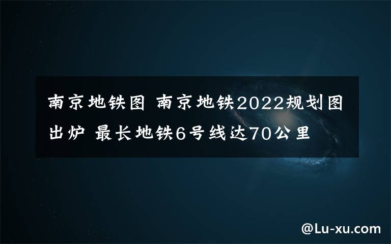 南京地铁图 南京地铁2022规划图出炉 最长地铁6号线达70公里