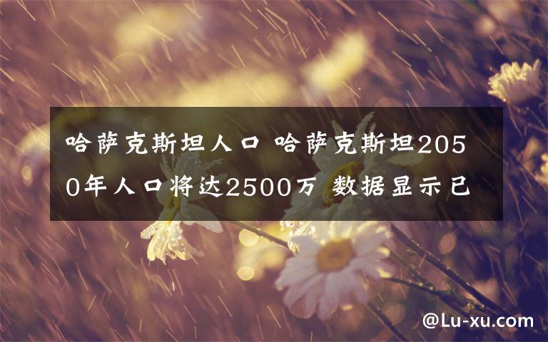 哈萨克斯坦人口 哈萨克斯坦2050年人口将达2500万 数据显示已有老龄化“苗头”