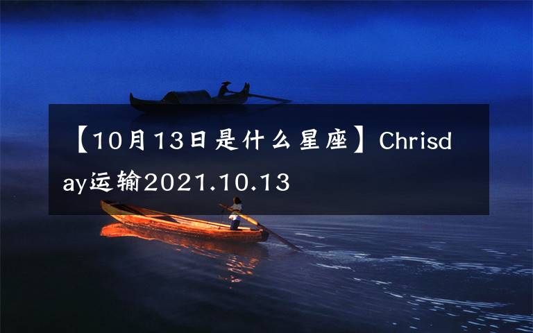 【10月13日是什么星座】Chrisday运输2021.10.13