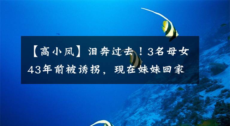 【高小凤】泪奔过去！3名母女43年前被诱拐，现在妹妹回家的时候，家里只剩下5名1名