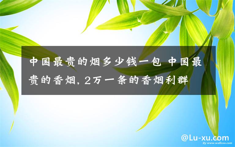 中国最贵的烟多少钱一包 中国最贵的香烟, 2万一条的香烟利群