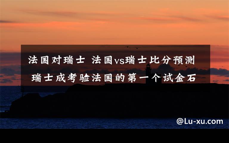 法国对瑞士 法国vs瑞士比分预测 瑞士成考验法国的第一个试金石