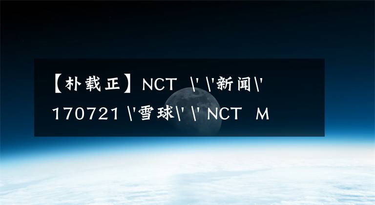 【朴载正】NCT  ' '新闻' 170721 '雪球' ' NCT  MARKx朴财政'今天公开了第一首合作新歌