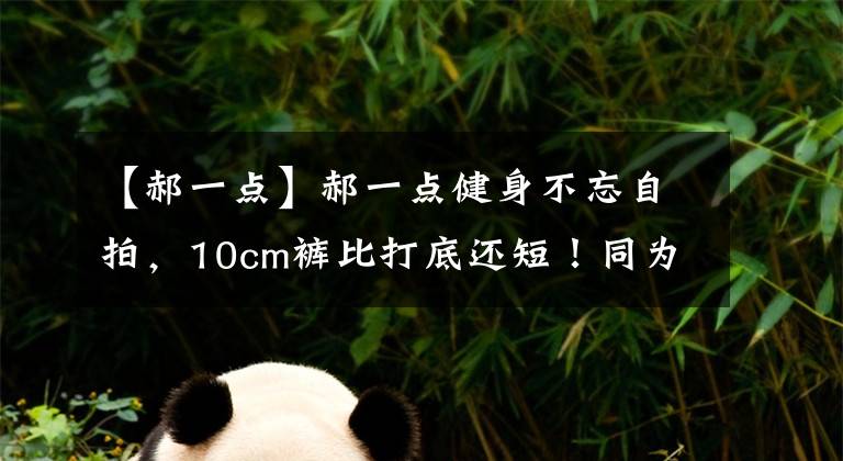 【郝一点】郝一点健身不忘自拍，10cm裤比打底还短！同为吸睛鹿早早实力完胜