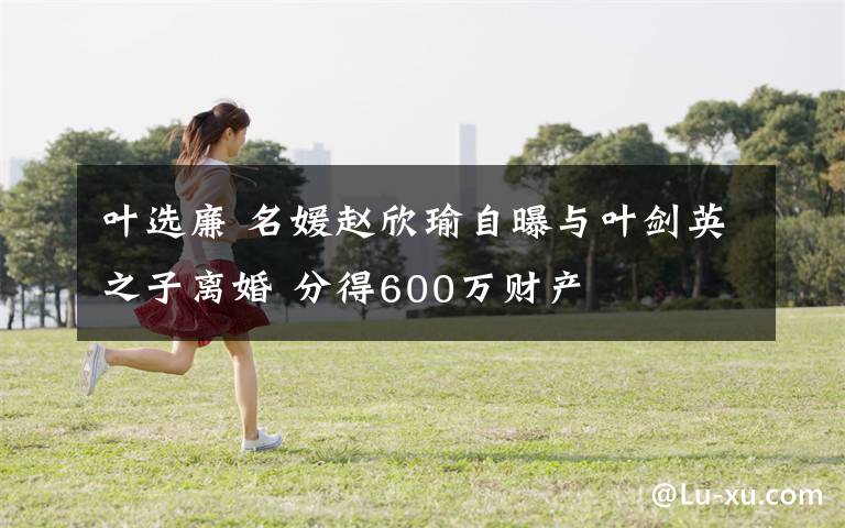 叶选廉 名媛赵欣瑜自曝与叶剑英之子离婚 分得600万财产