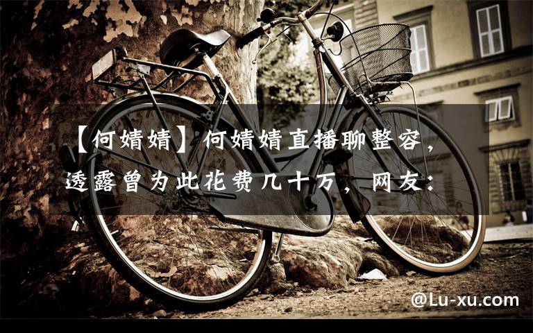 【何婧婧】何婧婧直播聊整容，透露曾为此花费几十万，网友：不如整容前漂亮文章配图