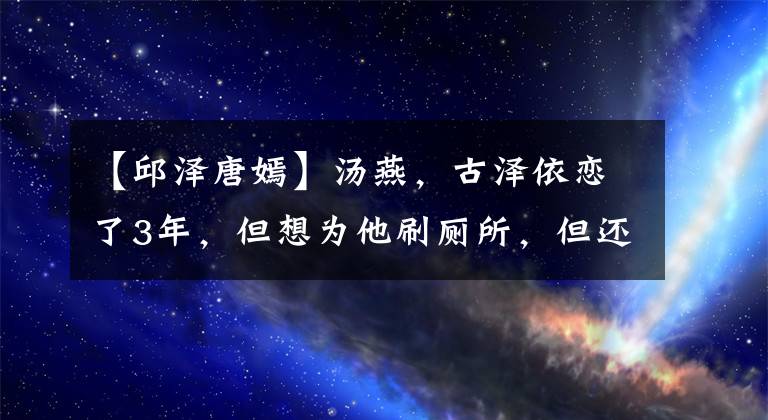 【邱泽唐嫣】汤燕，古泽依恋了3年，但想为他刷厕所，但还是失败了！幸运的是，见面的话充满幸福