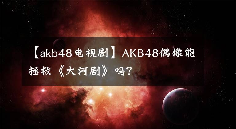 【akb48电视剧】AKB48偶像能拯救《大河剧》吗？