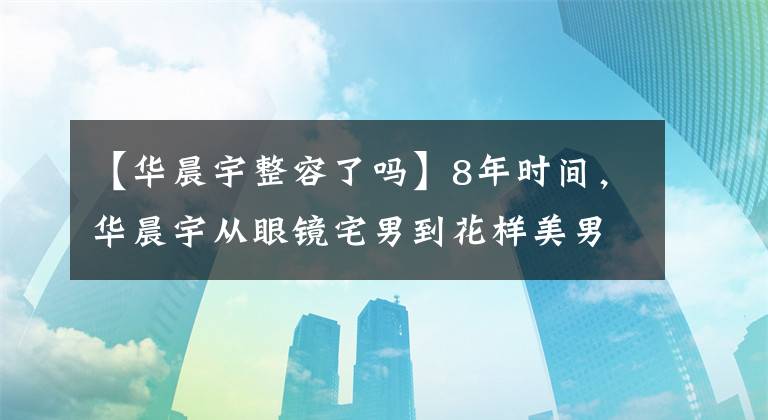 【华晨宇整容了吗】8年时间，华晨宇从眼镜宅男到花样美男，他的“变脸之路”很明显