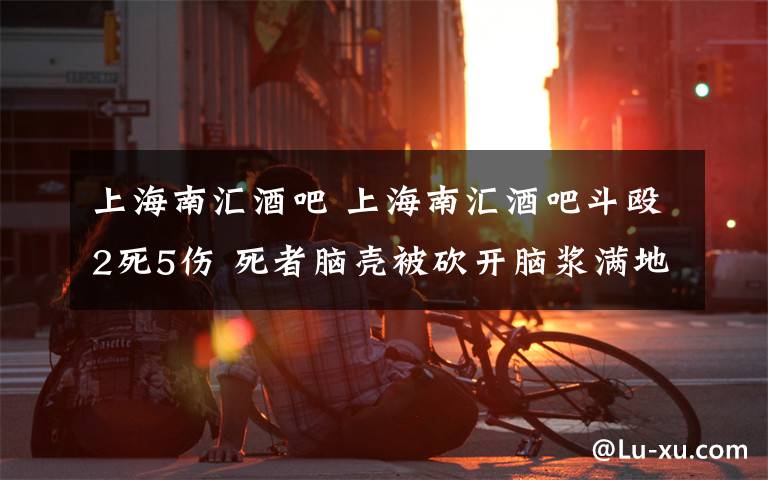 上海南汇酒吧 上海南汇酒吧斗殴2死5伤 死者脑壳被砍开脑浆满地