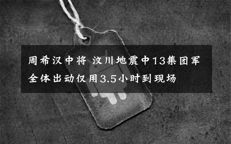 周希汉中将 汶川地震中13集团军全体出动仅用3.5小时到现场