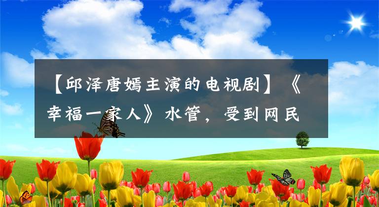 【邱泽唐嫣主演的电视剧】《幸福一家人》水管，受到网民人品质疑的古泽在剧中以演技逆袭。