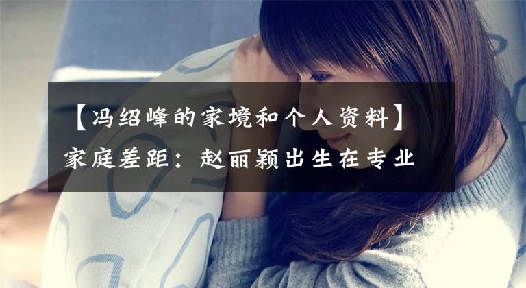 【冯绍峰的家境和个人资料】家庭差距：赵丽颖出生在专业农村，冯绍峰学派富二代，能幸福吗？