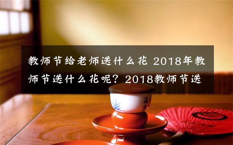 教师节给老师送什么花 2018年教师节送什么花呢？2018教师节送什么花合适及鲜花寓意