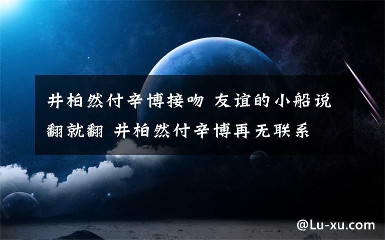 井柏然付辛博接吻 友谊的小船说翻就翻 井柏然付辛博再无联系