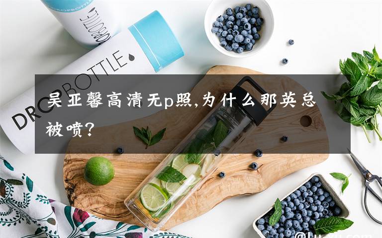 吴亚馨高清无p照,为什么那英总被喷？