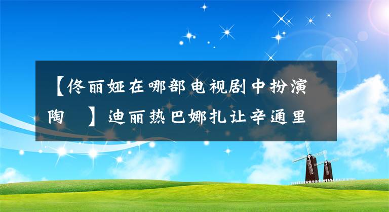 【佟丽娅在哪部电视剧中扮演陶茿】迪丽热巴娜扎让辛通里雅，新疆四个小花坛谁最美？