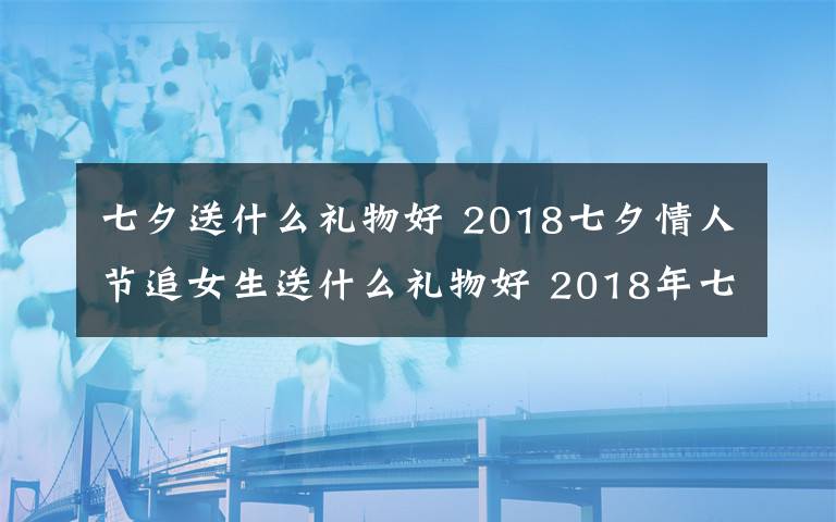 七夕送什么礼物好 2018七夕情人节追女生送什么礼物好 2018年七夕送女孩礼物礼推荐