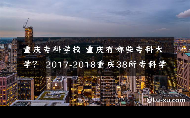 重庆专科学校 重庆有哪些专科大学？ 2017-2018重庆38所专科学校排名