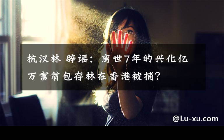 杭汉林 辟谣：离世7年的兴化亿万富翁包存林在香港被捕？