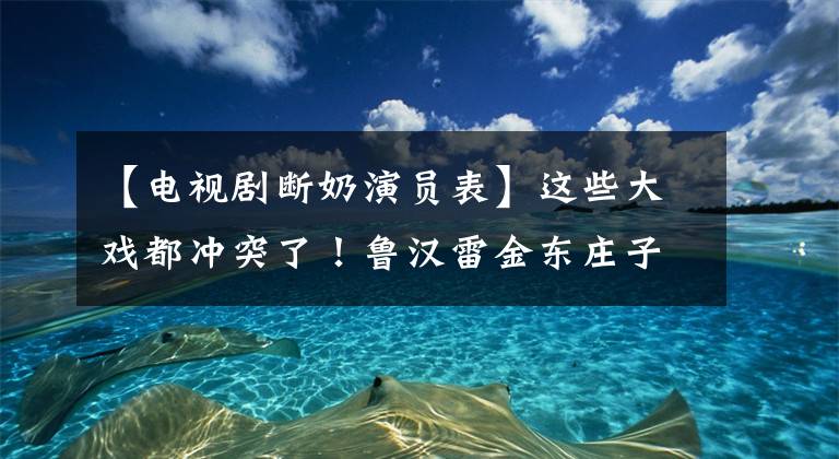 【电视剧断奶演员表】这些大戏都冲突了！鲁汉雷金东庄子你想看谁？