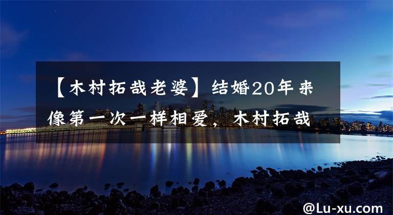 【木村拓哉老婆】结婚20年来像第一次一样相爱，木村拓哉工藤静香第一次拍照秀恩爱。