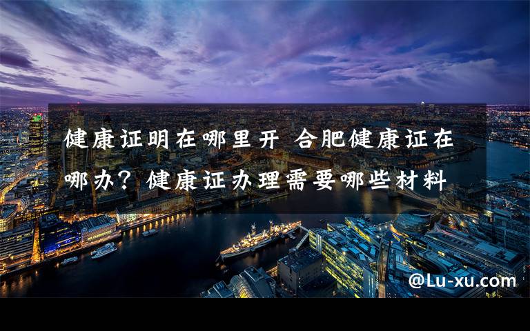 健康证明在哪里开 合肥健康证在哪办？健康证办理需要哪些材料具体流程是什么