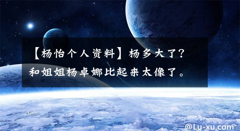 【杨怡个人资料】杨多大了？和姐姐杨卓娜比起来太像了。妹妹也是演员吗？