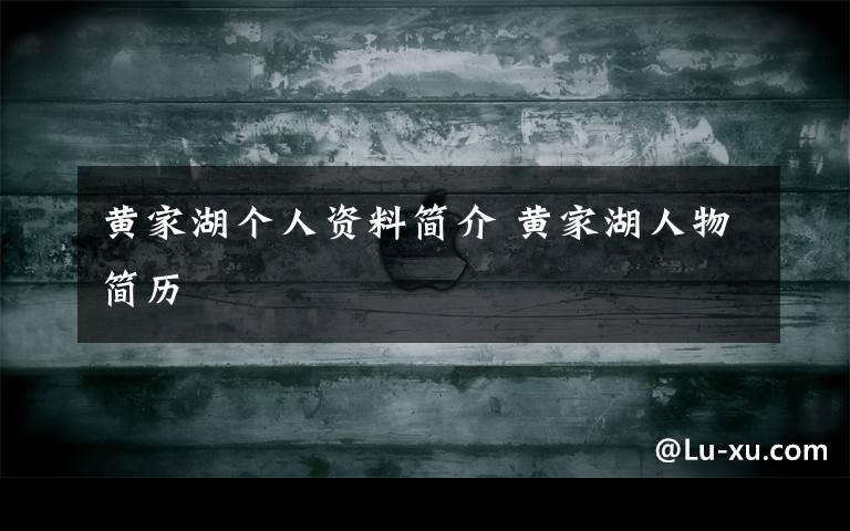 黄家湖个人资料简介 黄家湖人物简历