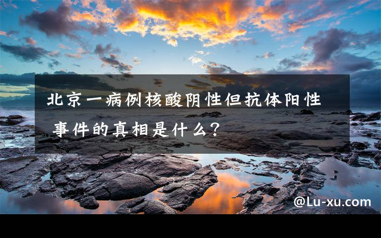 北京一病例核酸阴性但抗体阳性 事件的真相是什么？