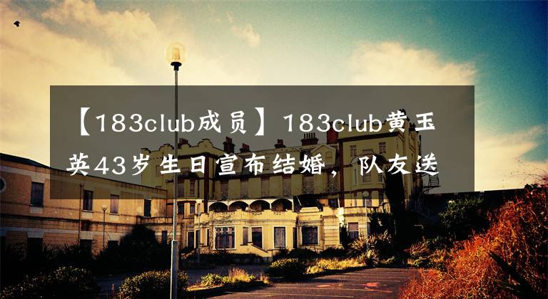 【183club成员】183club黄玉英43岁生日宣布结婚，队友送来祝福，成员现状曝光